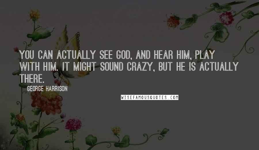 George Harrison Quotes: You can actually see God, and Hear Him, play with Him. It might sound crazy, but He is actually there.