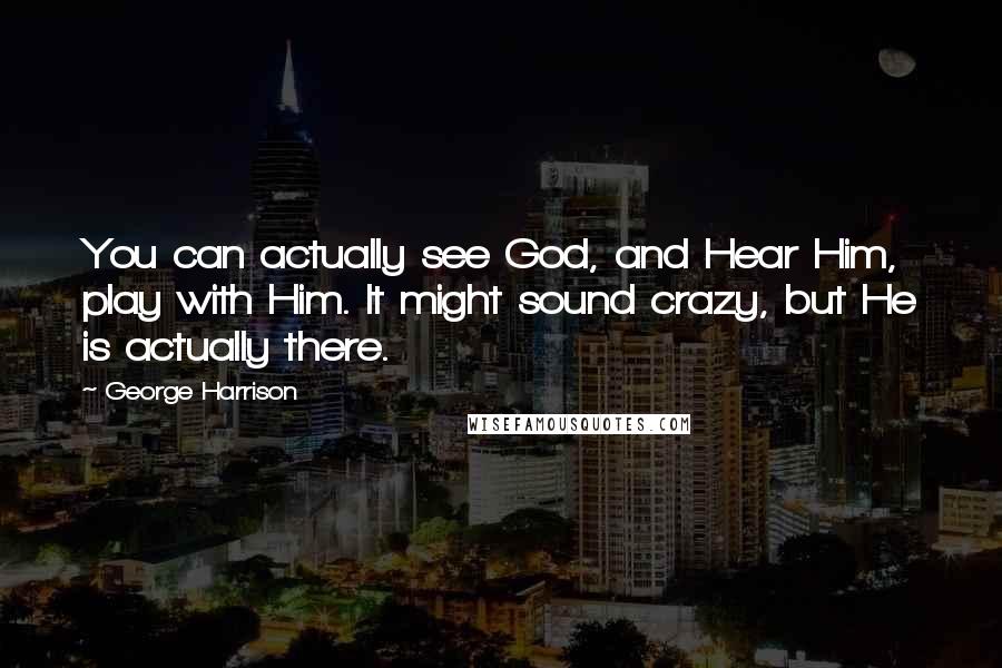 George Harrison Quotes: You can actually see God, and Hear Him, play with Him. It might sound crazy, but He is actually there.