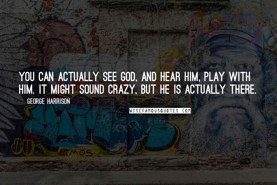 George Harrison Quotes: You can actually see God, and Hear Him, play with Him. It might sound crazy, but He is actually there.