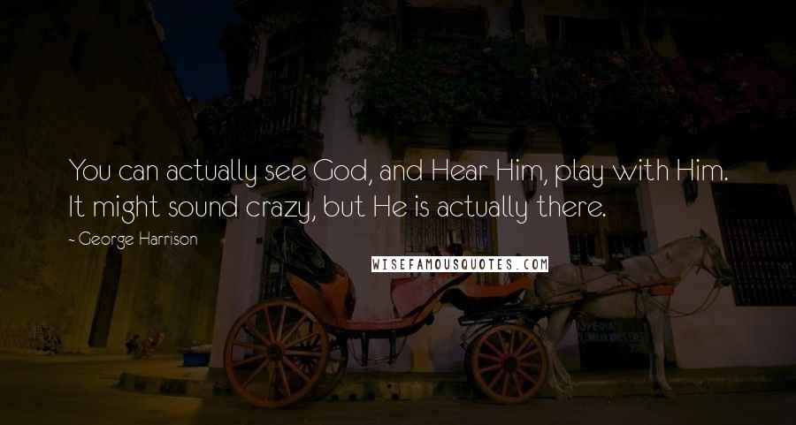 George Harrison Quotes: You can actually see God, and Hear Him, play with Him. It might sound crazy, but He is actually there.