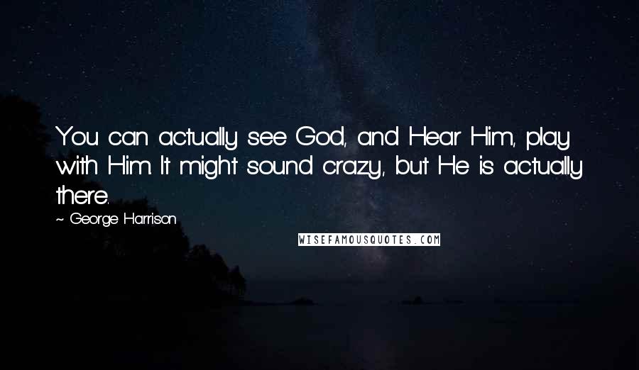 George Harrison Quotes: You can actually see God, and Hear Him, play with Him. It might sound crazy, but He is actually there.