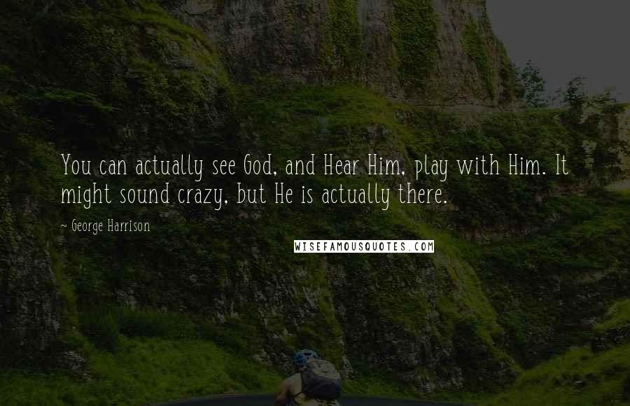 George Harrison Quotes: You can actually see God, and Hear Him, play with Him. It might sound crazy, but He is actually there.