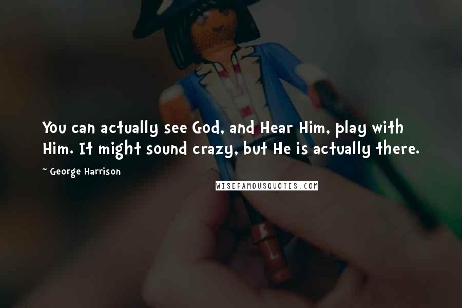 George Harrison Quotes: You can actually see God, and Hear Him, play with Him. It might sound crazy, but He is actually there.