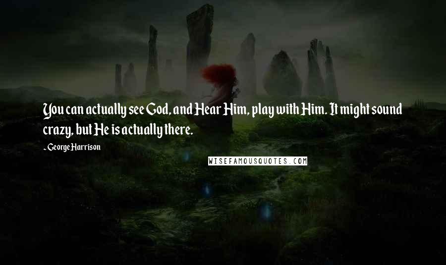 George Harrison Quotes: You can actually see God, and Hear Him, play with Him. It might sound crazy, but He is actually there.