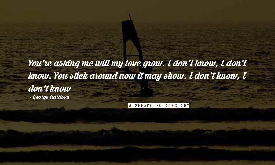 George Harrison Quotes: You're asking me will my love grow. I don't know, I don't know. You stick around now it may show. I don't know, I don't know