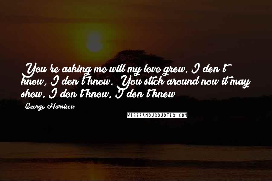 George Harrison Quotes: You're asking me will my love grow. I don't know, I don't know. You stick around now it may show. I don't know, I don't know