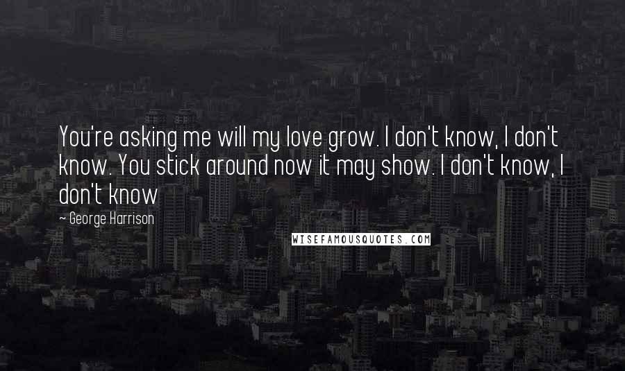 George Harrison Quotes: You're asking me will my love grow. I don't know, I don't know. You stick around now it may show. I don't know, I don't know