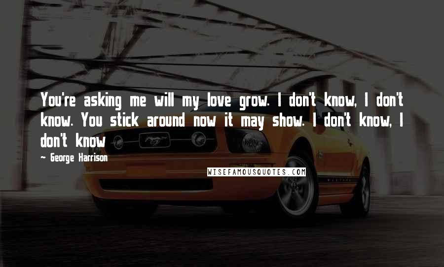 George Harrison Quotes: You're asking me will my love grow. I don't know, I don't know. You stick around now it may show. I don't know, I don't know