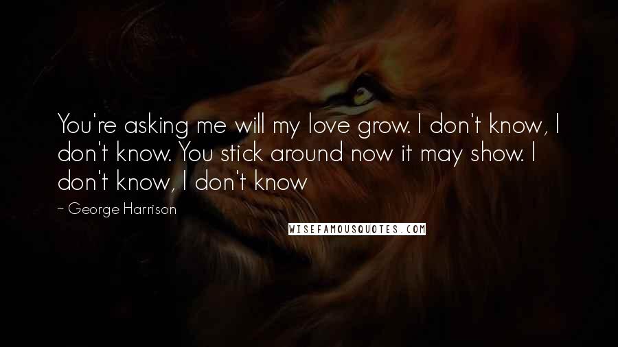 George Harrison Quotes: You're asking me will my love grow. I don't know, I don't know. You stick around now it may show. I don't know, I don't know