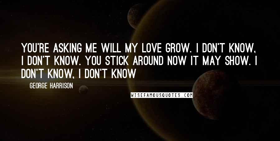 George Harrison Quotes: You're asking me will my love grow. I don't know, I don't know. You stick around now it may show. I don't know, I don't know