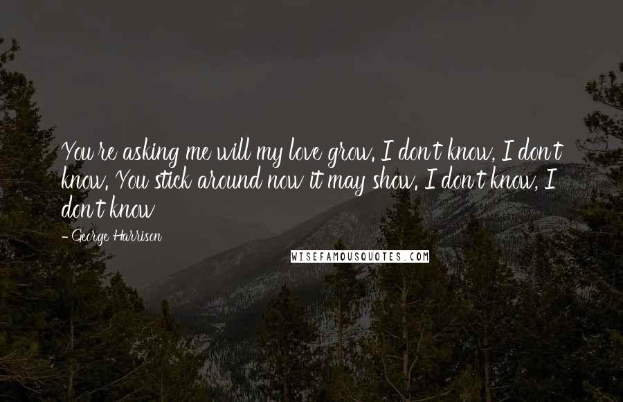 George Harrison Quotes: You're asking me will my love grow. I don't know, I don't know. You stick around now it may show. I don't know, I don't know