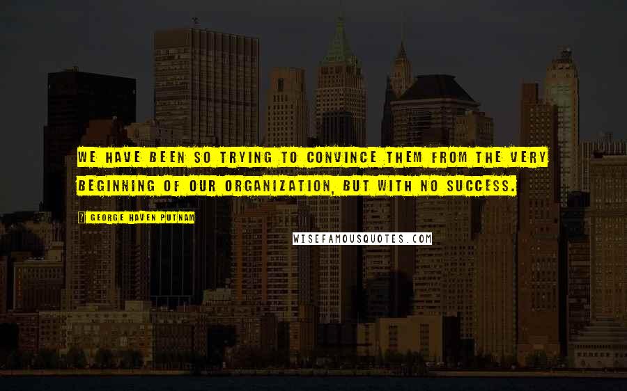 George Haven Putnam Quotes: We have been so trying to convince them from the very beginning of our organization, but with no success.