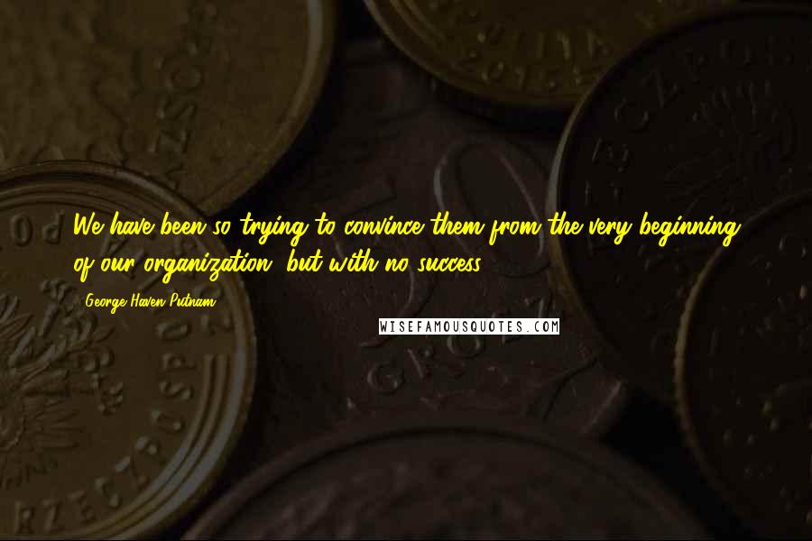 George Haven Putnam Quotes: We have been so trying to convince them from the very beginning of our organization, but with no success.