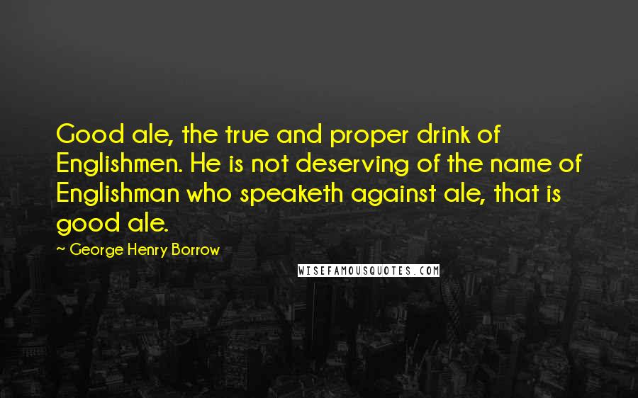 George Henry Borrow Quotes: Good ale, the true and proper drink of Englishmen. He is not deserving of the name of Englishman who speaketh against ale, that is good ale.