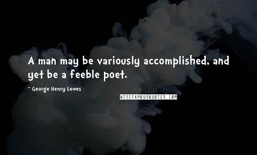 George Henry Lewes Quotes: A man may be variously accomplished, and yet be a feeble poet.