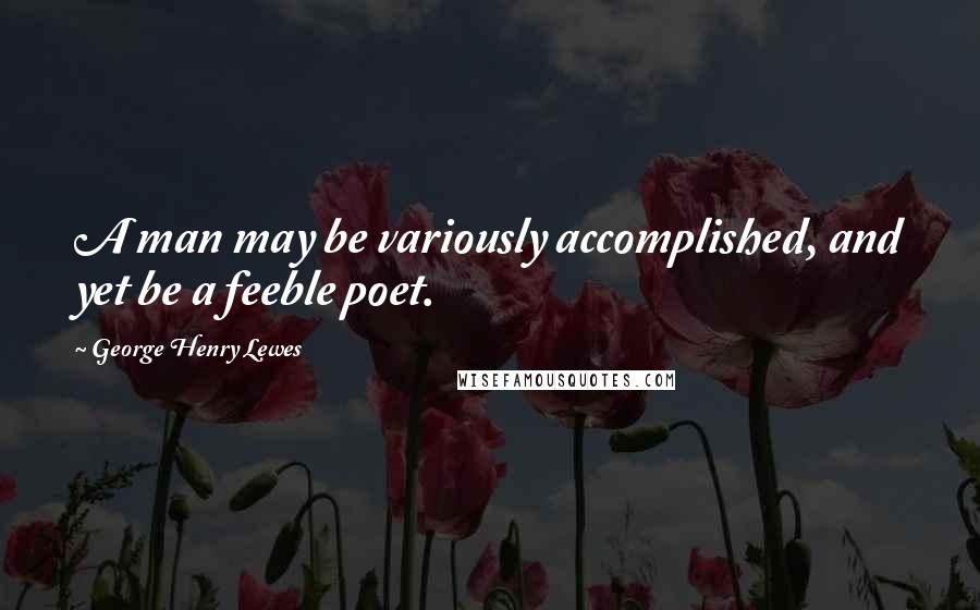 George Henry Lewes Quotes: A man may be variously accomplished, and yet be a feeble poet.