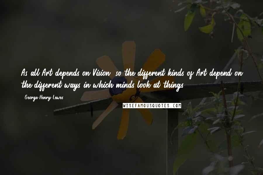 George Henry Lewes Quotes: As all Art depends on Vision, so the different kinds of Art depend on the different ways in which minds look at things.