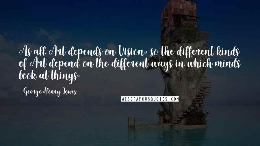 George Henry Lewes Quotes: As all Art depends on Vision, so the different kinds of Art depend on the different ways in which minds look at things.