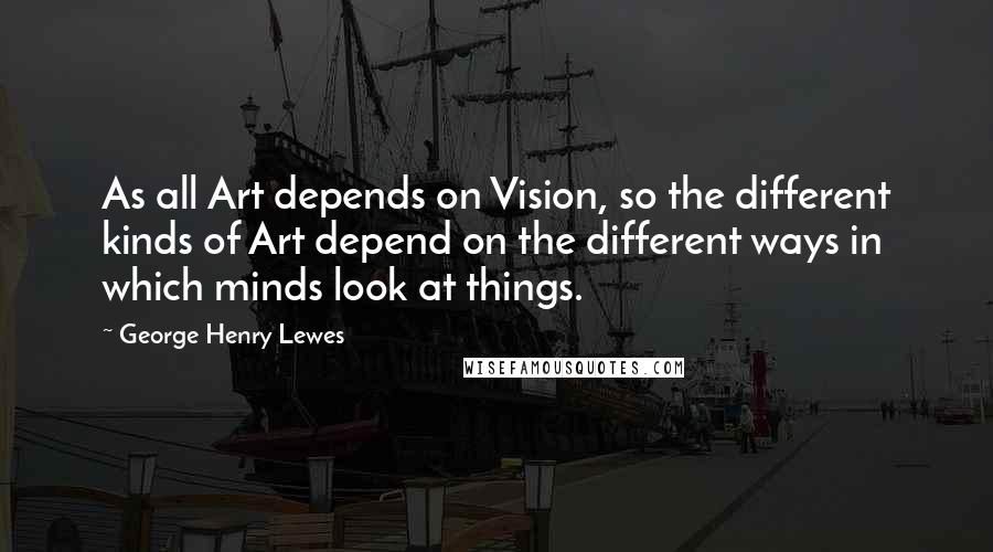 George Henry Lewes Quotes: As all Art depends on Vision, so the different kinds of Art depend on the different ways in which minds look at things.