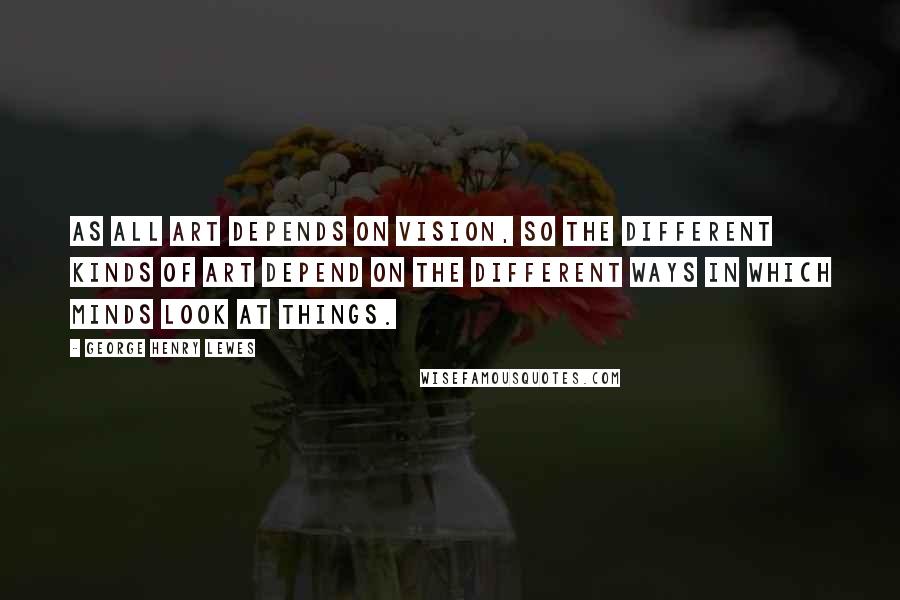 George Henry Lewes Quotes: As all Art depends on Vision, so the different kinds of Art depend on the different ways in which minds look at things.