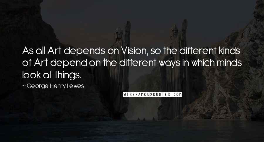 George Henry Lewes Quotes: As all Art depends on Vision, so the different kinds of Art depend on the different ways in which minds look at things.