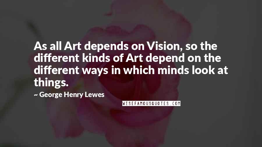 George Henry Lewes Quotes: As all Art depends on Vision, so the different kinds of Art depend on the different ways in which minds look at things.