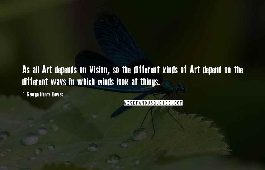 George Henry Lewes Quotes: As all Art depends on Vision, so the different kinds of Art depend on the different ways in which minds look at things.