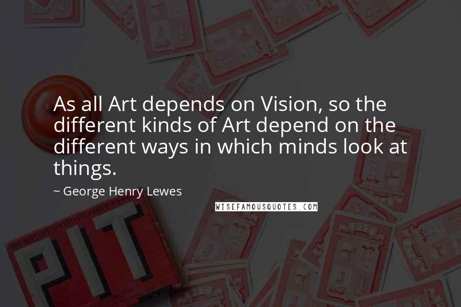 George Henry Lewes Quotes: As all Art depends on Vision, so the different kinds of Art depend on the different ways in which minds look at things.