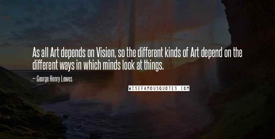 George Henry Lewes Quotes: As all Art depends on Vision, so the different kinds of Art depend on the different ways in which minds look at things.