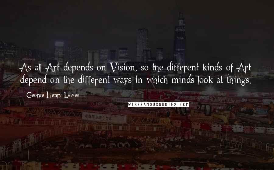 George Henry Lewes Quotes: As all Art depends on Vision, so the different kinds of Art depend on the different ways in which minds look at things.