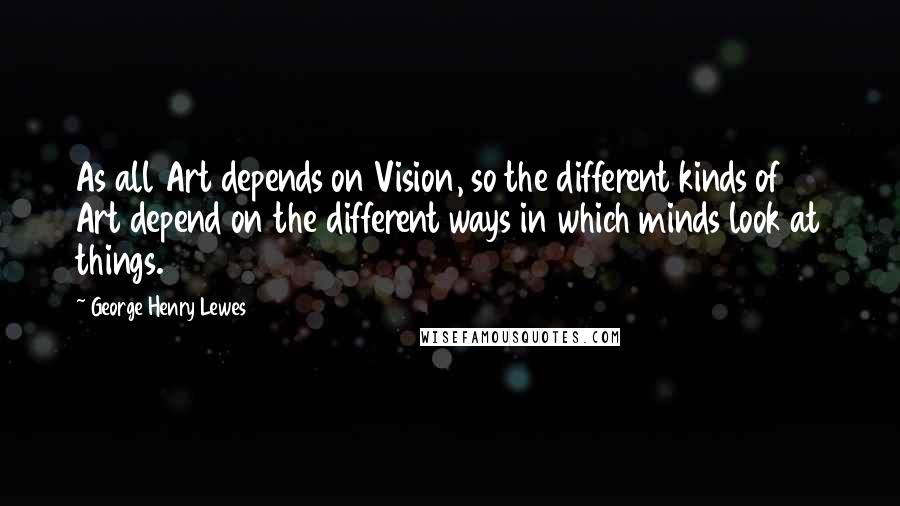 George Henry Lewes Quotes: As all Art depends on Vision, so the different kinds of Art depend on the different ways in which minds look at things.