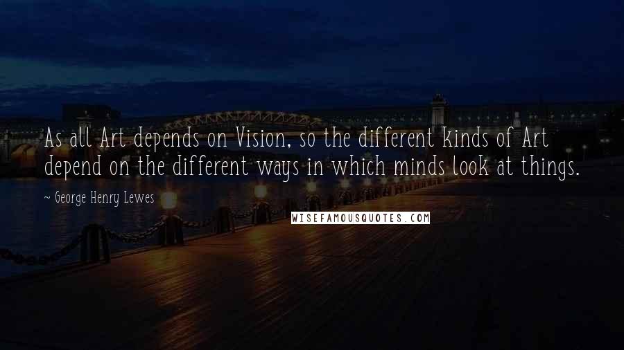 George Henry Lewes Quotes: As all Art depends on Vision, so the different kinds of Art depend on the different ways in which minds look at things.