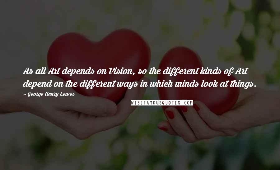 George Henry Lewes Quotes: As all Art depends on Vision, so the different kinds of Art depend on the different ways in which minds look at things.