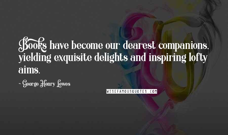George Henry Lewes Quotes: Books have become our dearest companions, yielding exquisite delights and inspiring lofty aims.