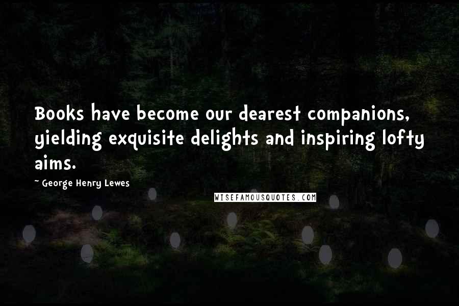 George Henry Lewes Quotes: Books have become our dearest companions, yielding exquisite delights and inspiring lofty aims.