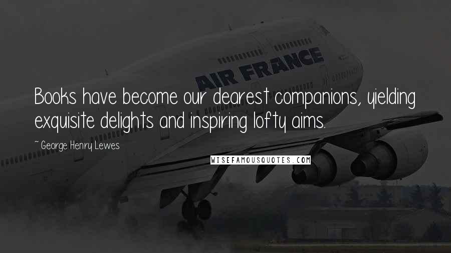 George Henry Lewes Quotes: Books have become our dearest companions, yielding exquisite delights and inspiring lofty aims.