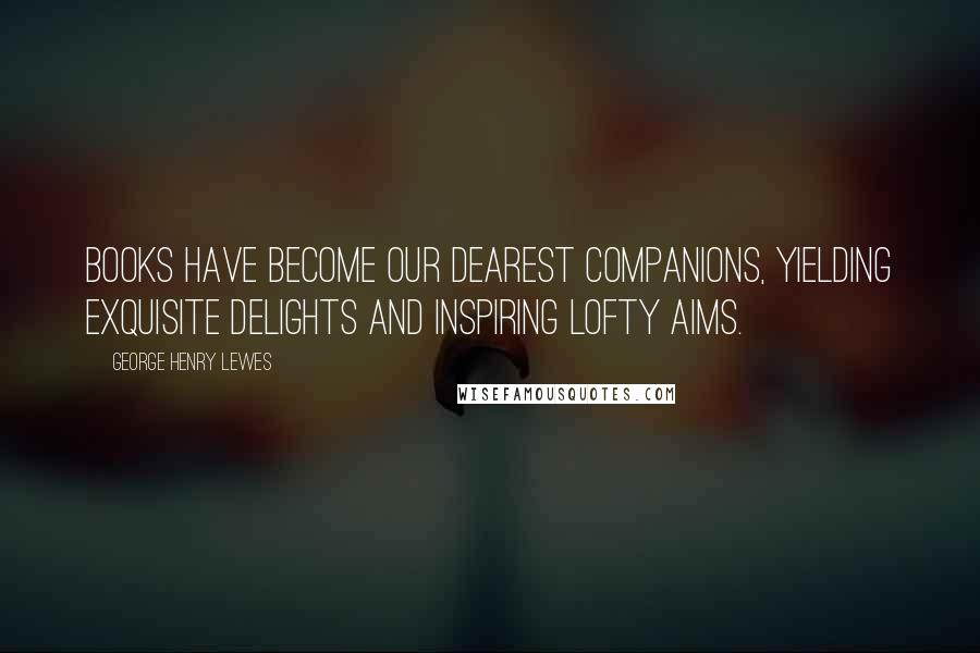 George Henry Lewes Quotes: Books have become our dearest companions, yielding exquisite delights and inspiring lofty aims.