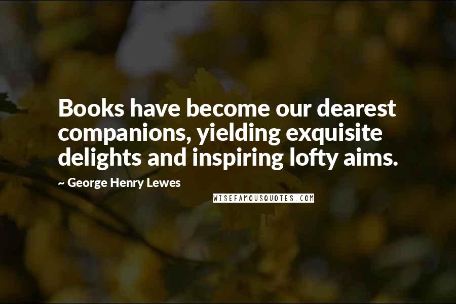 George Henry Lewes Quotes: Books have become our dearest companions, yielding exquisite delights and inspiring lofty aims.