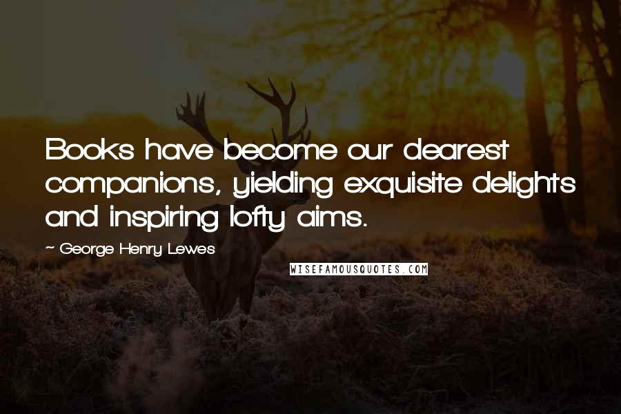 George Henry Lewes Quotes: Books have become our dearest companions, yielding exquisite delights and inspiring lofty aims.