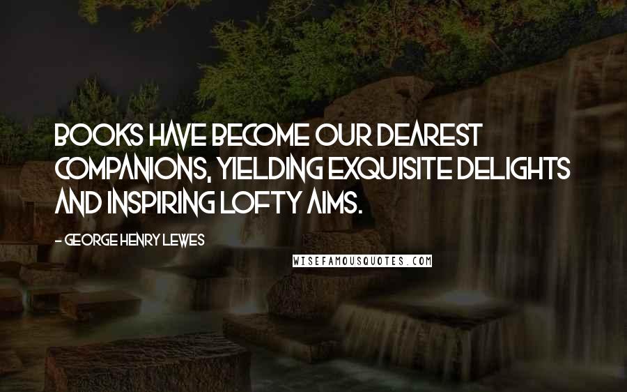 George Henry Lewes Quotes: Books have become our dearest companions, yielding exquisite delights and inspiring lofty aims.