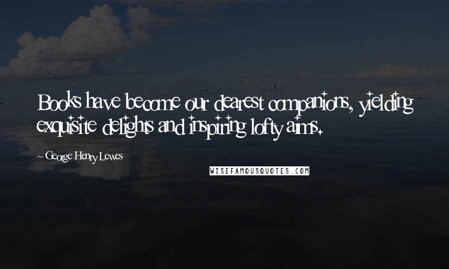 George Henry Lewes Quotes: Books have become our dearest companions, yielding exquisite delights and inspiring lofty aims.