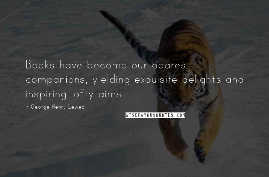George Henry Lewes Quotes: Books have become our dearest companions, yielding exquisite delights and inspiring lofty aims.