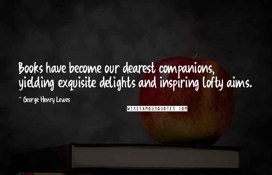 George Henry Lewes Quotes: Books have become our dearest companions, yielding exquisite delights and inspiring lofty aims.