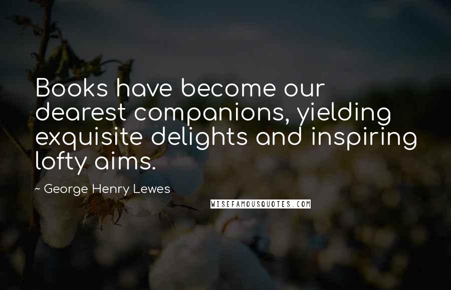 George Henry Lewes Quotes: Books have become our dearest companions, yielding exquisite delights and inspiring lofty aims.