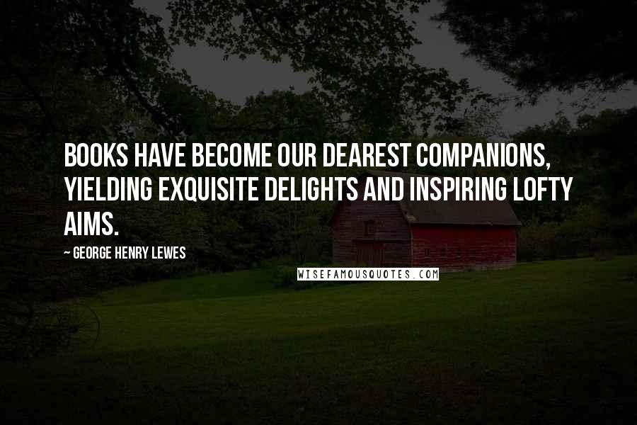 George Henry Lewes Quotes: Books have become our dearest companions, yielding exquisite delights and inspiring lofty aims.