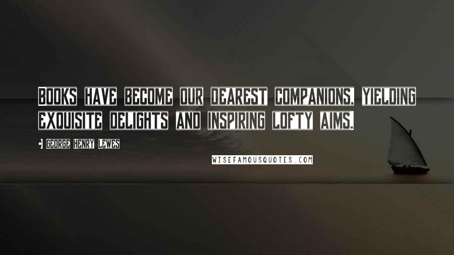 George Henry Lewes Quotes: Books have become our dearest companions, yielding exquisite delights and inspiring lofty aims.