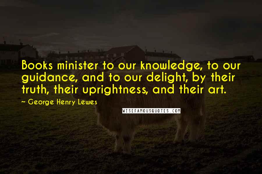 George Henry Lewes Quotes: Books minister to our knowledge, to our guidance, and to our delight, by their truth, their uprightness, and their art.