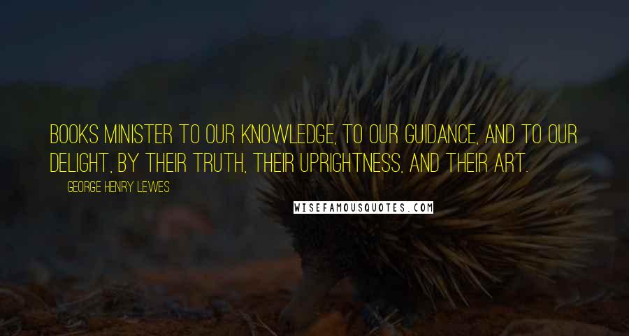 George Henry Lewes Quotes: Books minister to our knowledge, to our guidance, and to our delight, by their truth, their uprightness, and their art.