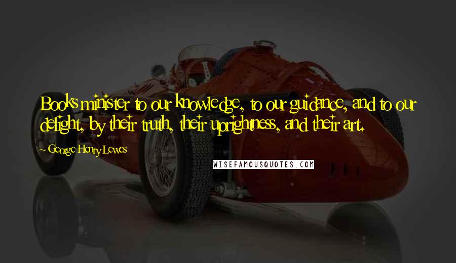 George Henry Lewes Quotes: Books minister to our knowledge, to our guidance, and to our delight, by their truth, their uprightness, and their art.