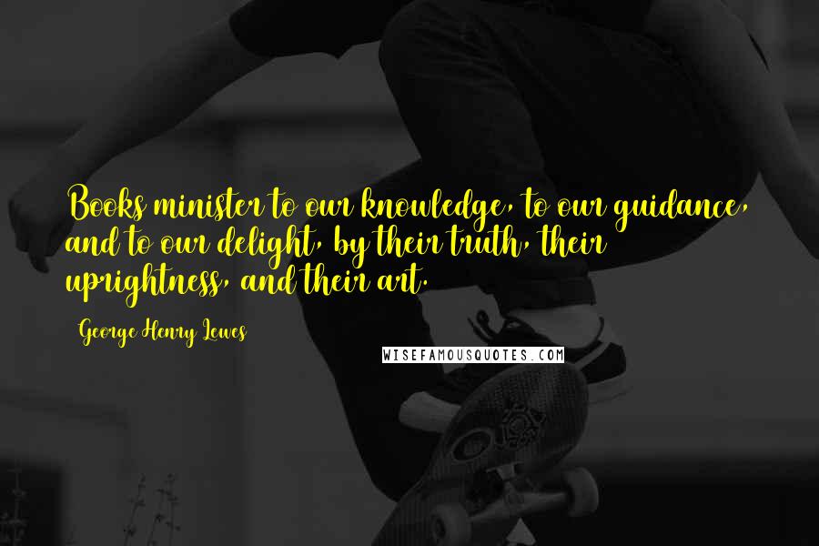 George Henry Lewes Quotes: Books minister to our knowledge, to our guidance, and to our delight, by their truth, their uprightness, and their art.